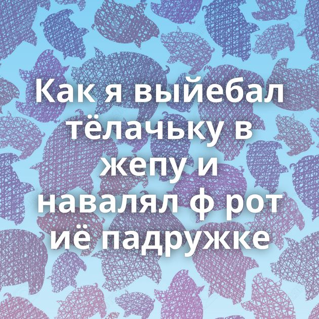 Как я выйебал тёлачьку в жепу и навалял ф рот иё падружке