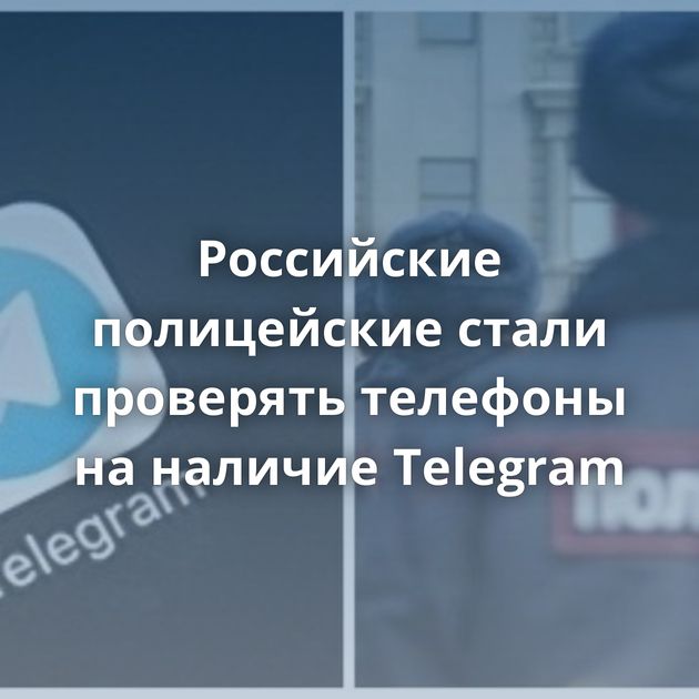 Российские полицейские стали проверять телефоны на наличие Telegram