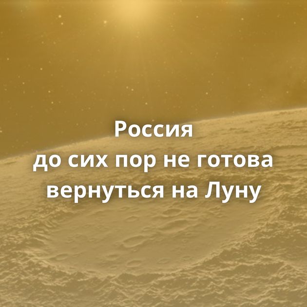 Россия до сих пор не готова вернуться на Луну