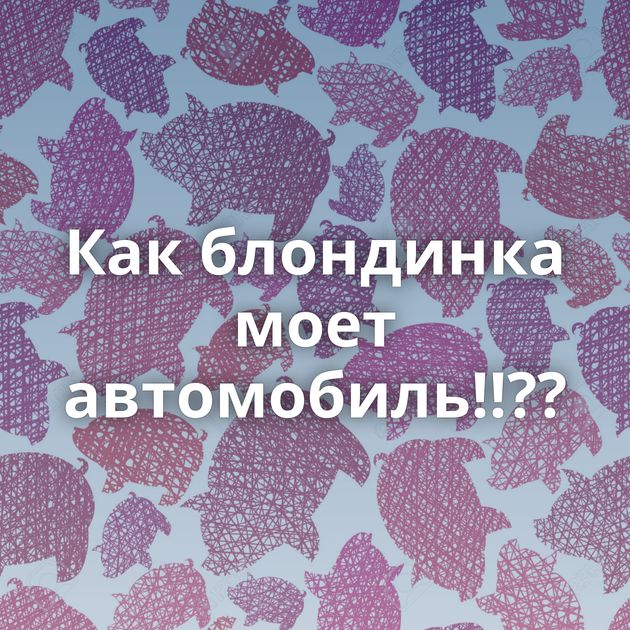 Как блондинка моет автомобиль!!??