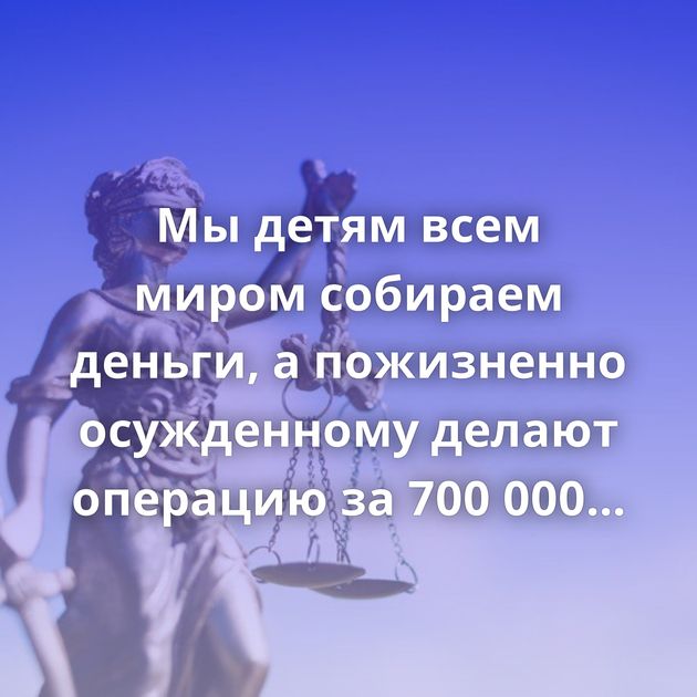 Мы детям всем миром собираем деньги, а пожизненно осужденному делают операцию за 700 000 рублей