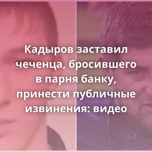 Кадыров заставил чеченца, бросившего в парня банку, принести публичные извинения: видео