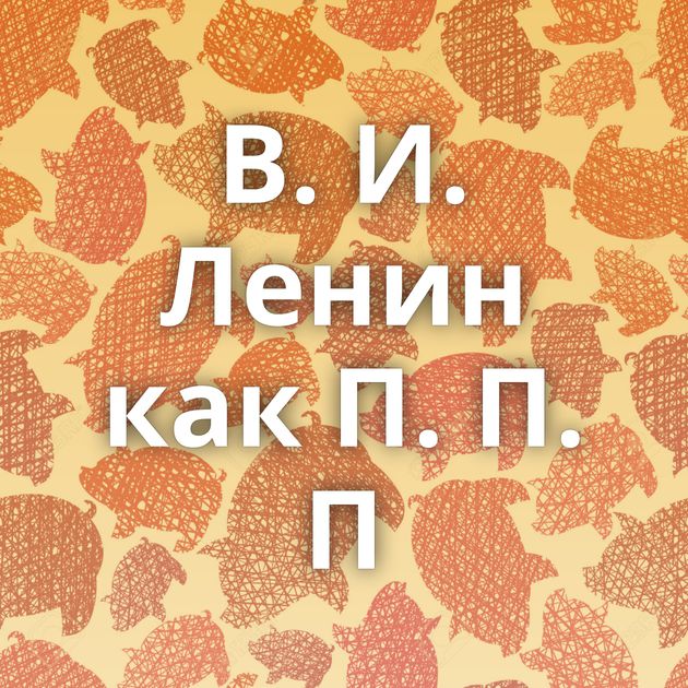 В. И. Ленин как П. П. П