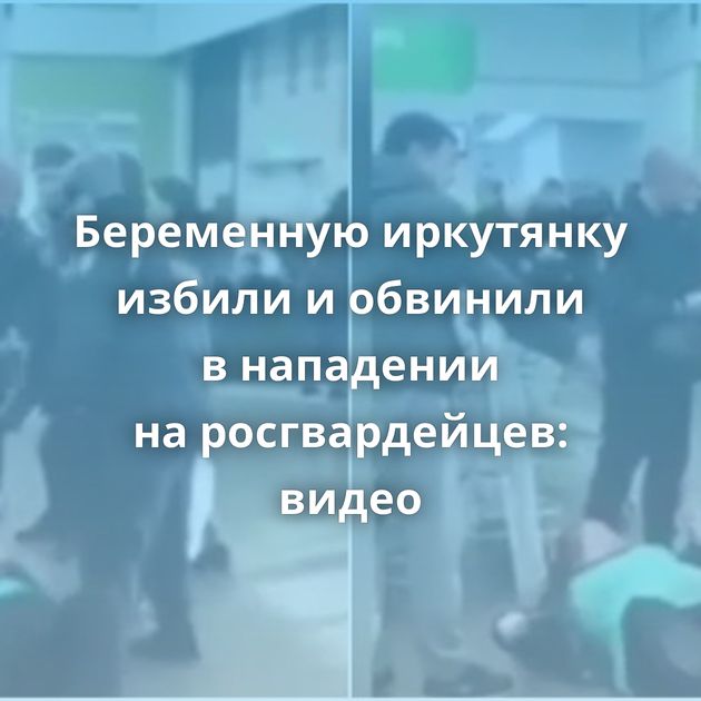Беременную иркутянку избили и обвинили в нападении на росгвардейцев: видео