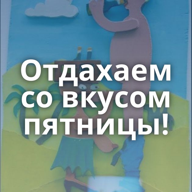 Отдахаем со вкусом пятницы!