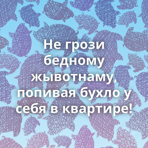 Не грози бедному жывотнаму, попивая бухло у себя в квартире!