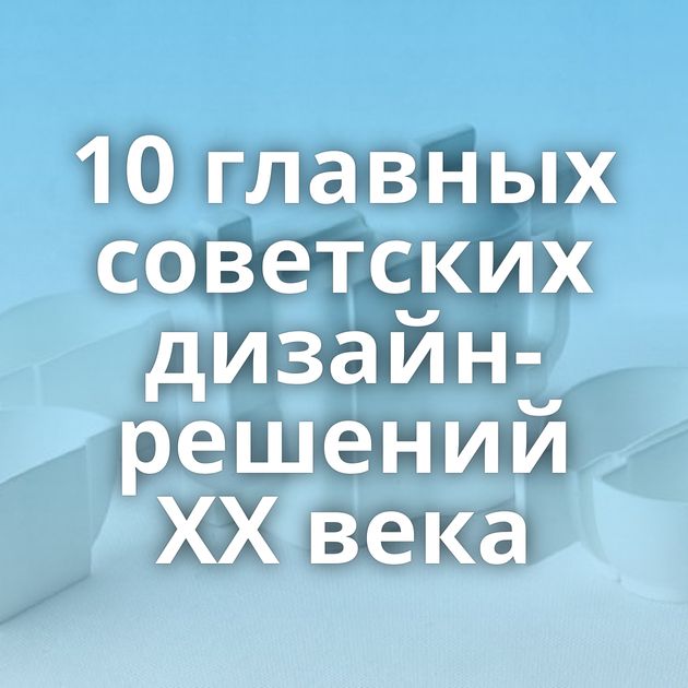 10 главных советских дизайн-решений XX века