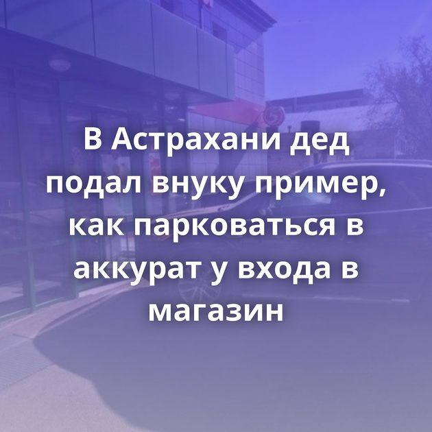 В Астрахани дед подал внуку пример, как парковаться в аккурат у входа в магазин