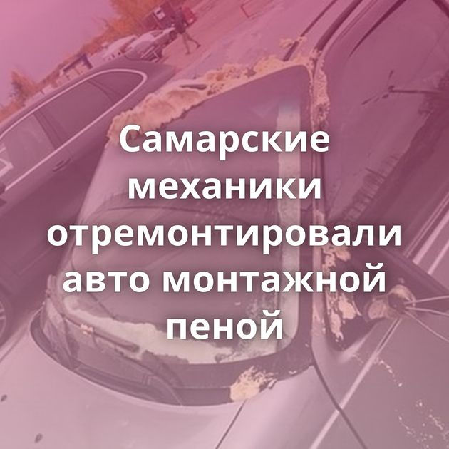 Самарские механики отремонтировали авто монтажной пеной