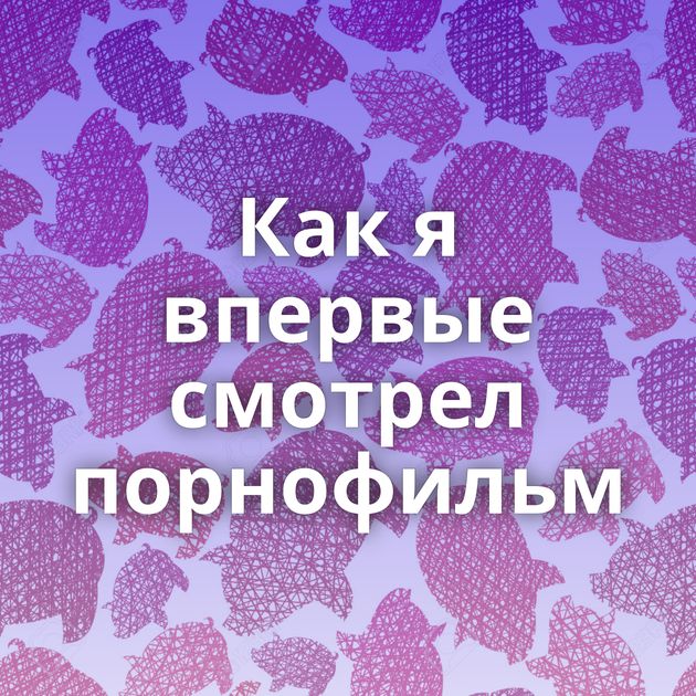 Как я впервые смотрел порнофильм