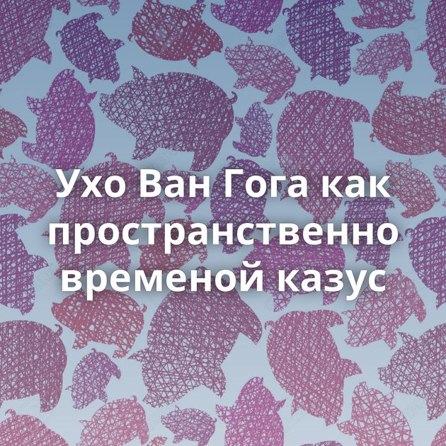 Ухо Ван Гога как пространственно временой казус