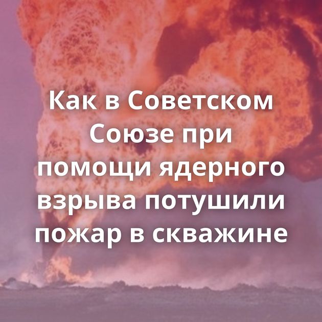 Как в Советском Союзе при помощи ядерного взрыва потушили пожар в скважине