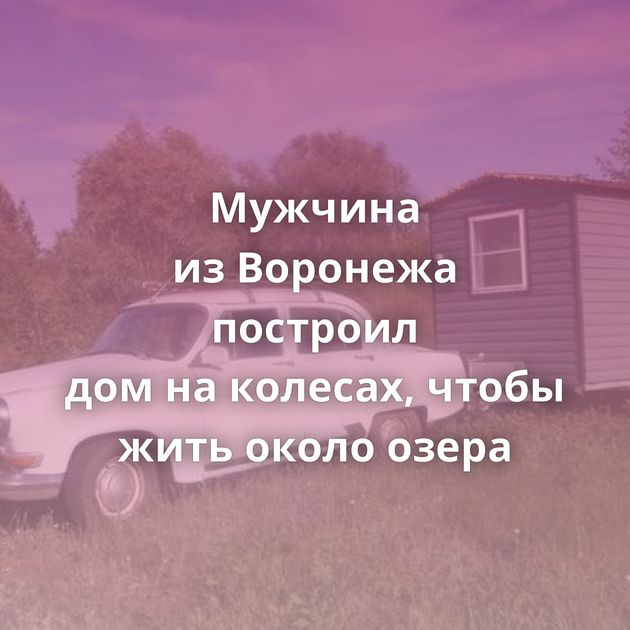 Мужчина из Воронежа построил дом на колесах, чтобы жить около озера