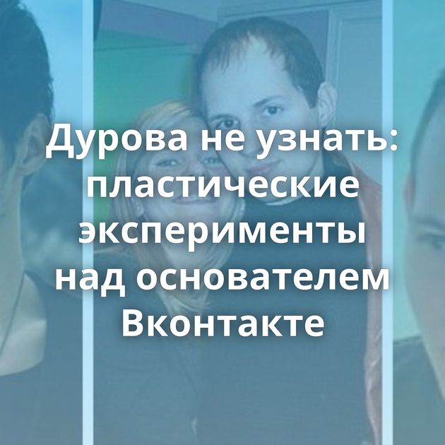 Дурова не узнать: пластические эксперименты над основателем Вконтакте