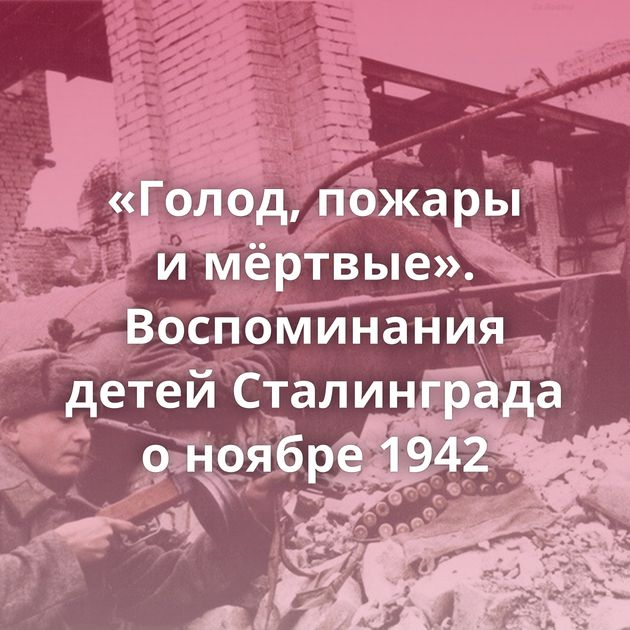 «Голод, пожары и мёртвые». Воспоминания детей Сталинграда о ноябре 1942