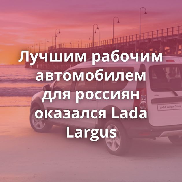 Лучшим рабочим автомобилем для россиян оказался Lada Largus