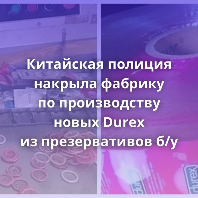 Китайская полиция накрыла фабрику по производству новых Durex из презервативов б/у