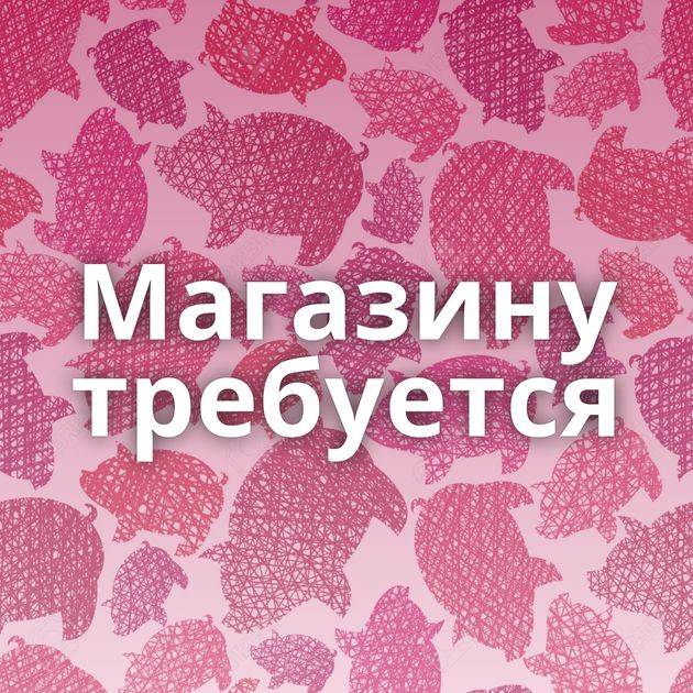 Магазину требуется