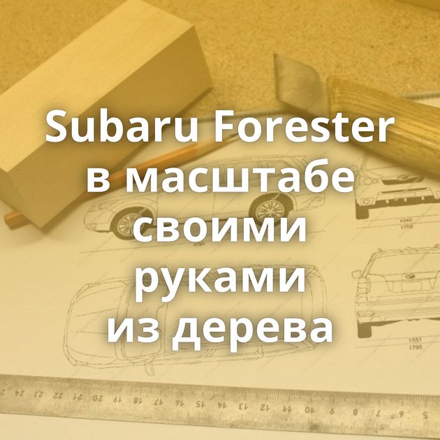 Subaru Forester в масштабе своими руками из дерева