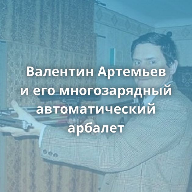 Валентин Артемьев и его многозарядный автоматический арбалет