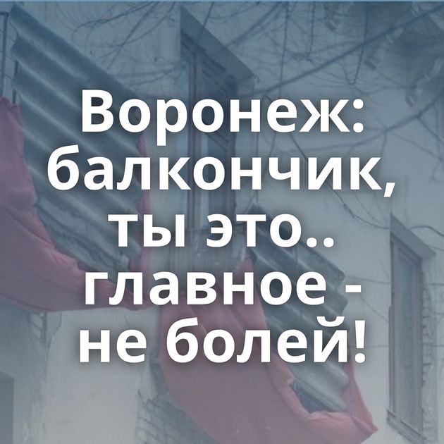 Воронеж: балкончик, ты это.. главное - не болей!