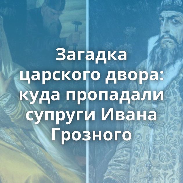 Загадка царского двора: куда пропадали супруги Ивана Грозного