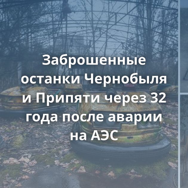 Заброшенные останки Чернобыля и Припяти через 32 года после аварии на АЭС