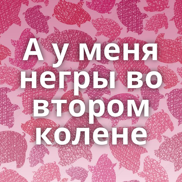 А у меня негры во втором колене