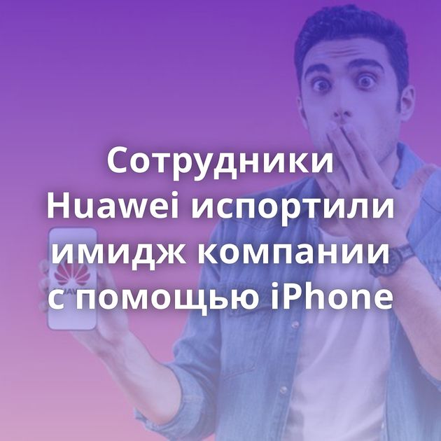 Сотрудники Huawei испортили имидж компании с помощью iPhone