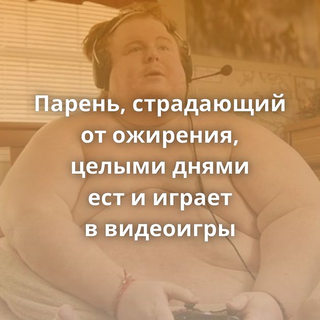 Парень, страдающий от ожирения, целыми днями ест и играет в видеоигры