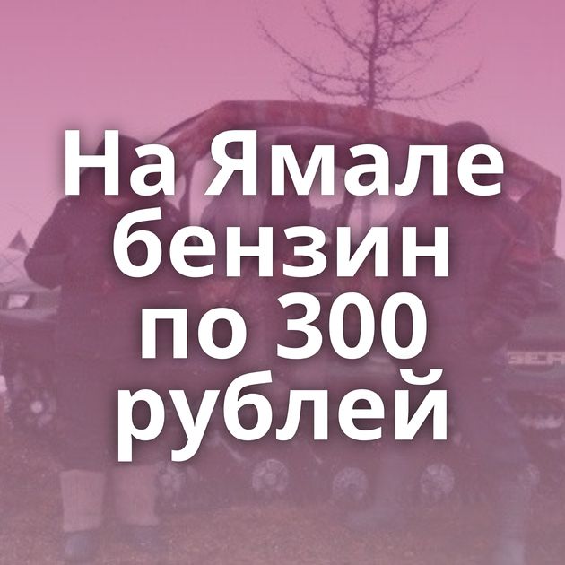 На Ямале бензин по 300 рублей