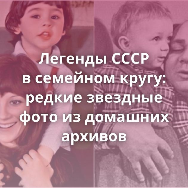 Легенды СССР в семейном кругу: редкие звездные фото из домашних архивов