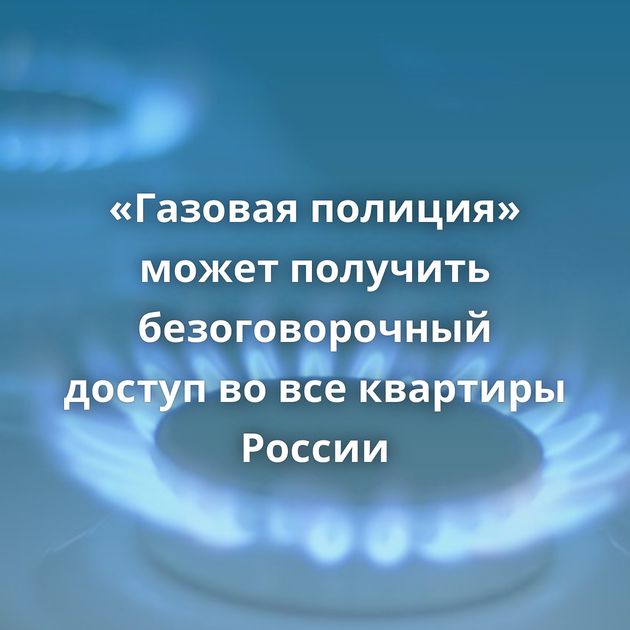 «Газовая полиция» может получить безоговорочный доступ во все квартиры России