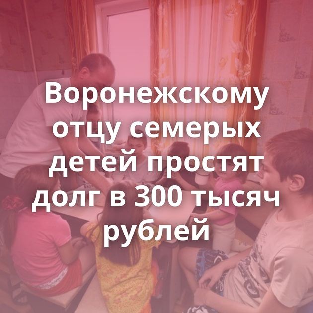 Воронежскому отцу семерых детей простят долг в 300 тысяч рублей