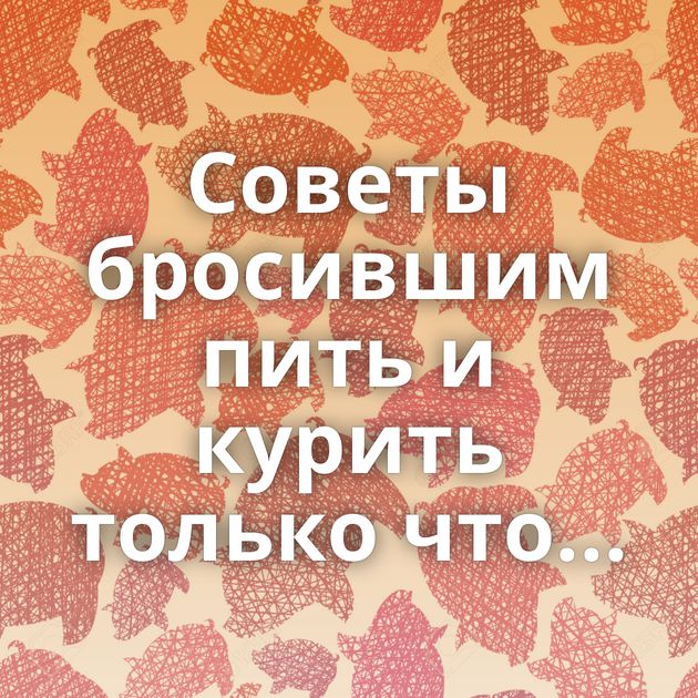 Советы бросившим пить и курить только что...