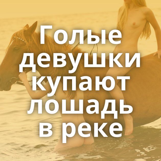 Голые девушки купают лошадь в реке
