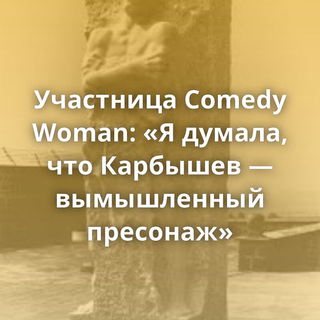 Участница Comedy Woman: «Я думала, что Карбышев — вымышленный пресонаж»