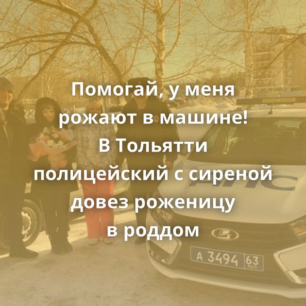 Помогай, у меня рожают в машине! В Тольятти полицейский с сиреной довез роженицу в роддом