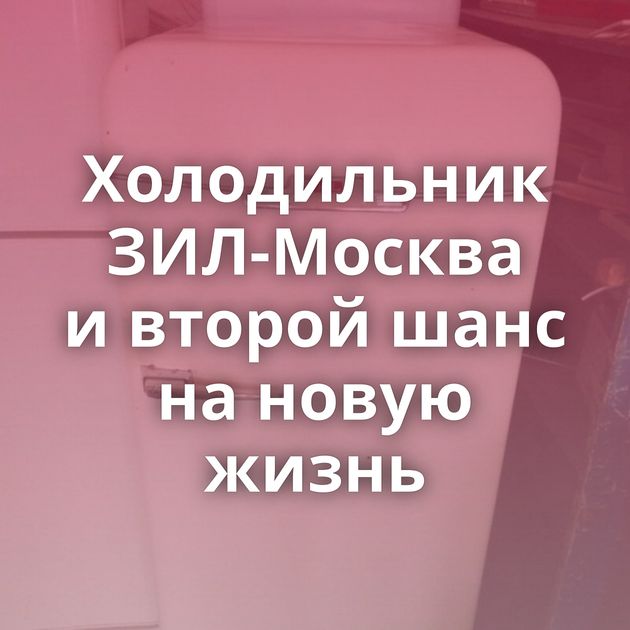 Холодильник ЗИЛ-Москва и второй шанс на новую жизнь