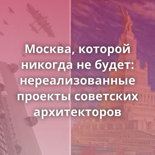 Москва, которой никогда не будет: нереализованные проекты советских архитекторов