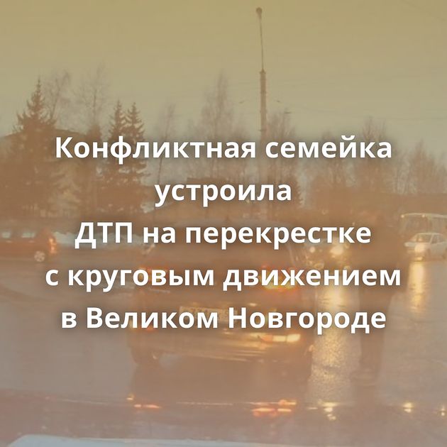 Конфликтная семейка устроила ДТП на перекрестке с круговым движением в Великом Новгороде