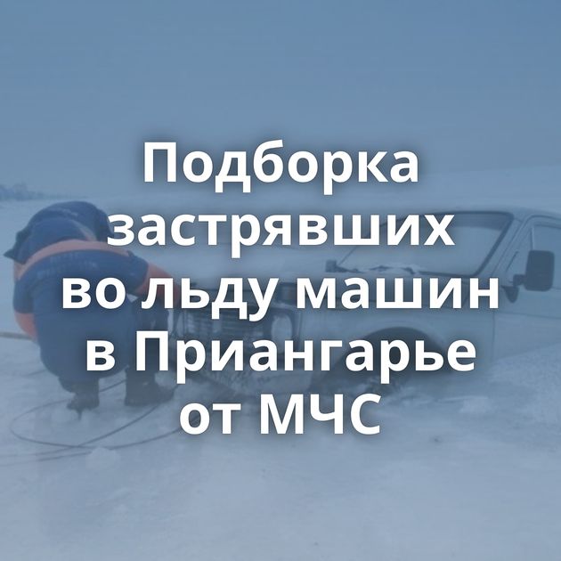 Подборка застрявших во льду машин в Приангарье от МЧС