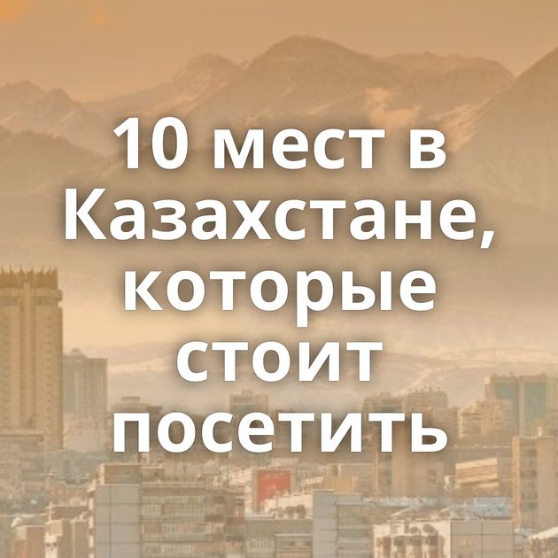 10 мест в Казахстане, которые стоит посетить