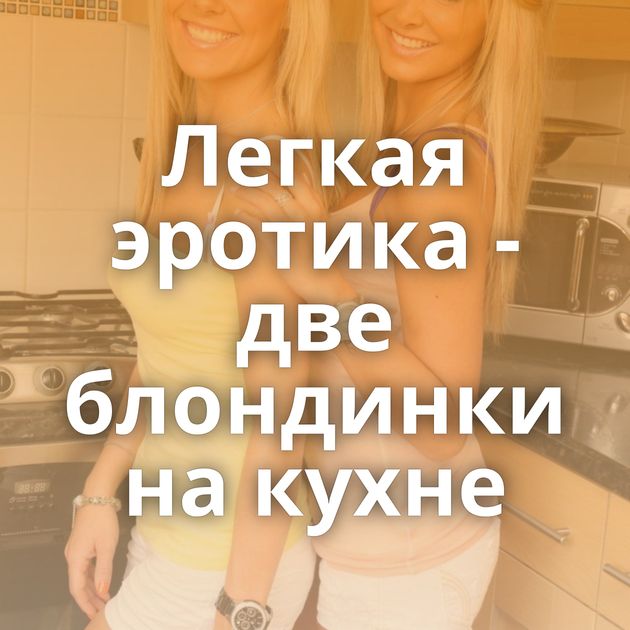Легкая эротика - две блондинки на кухне