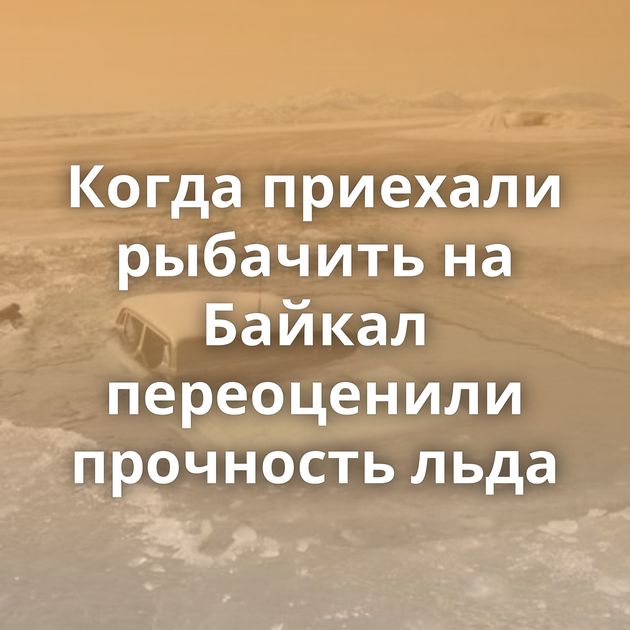 Когда приехали рыбачить на Байкал переоценили прочность льда