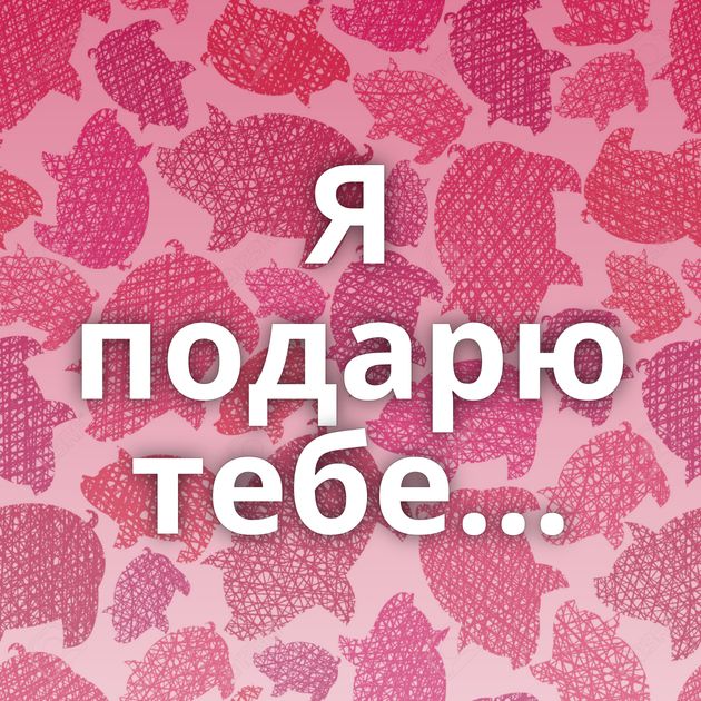 Я подарю тебе...