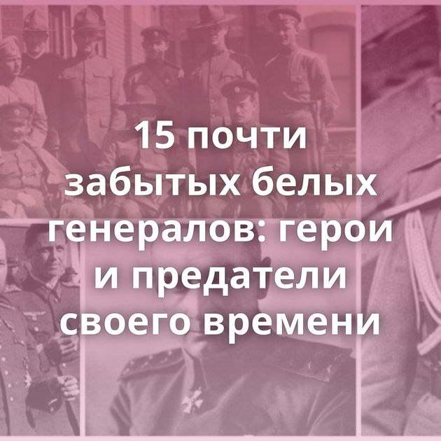 15 почти забытых белых генералов: герои и предатели своего времени