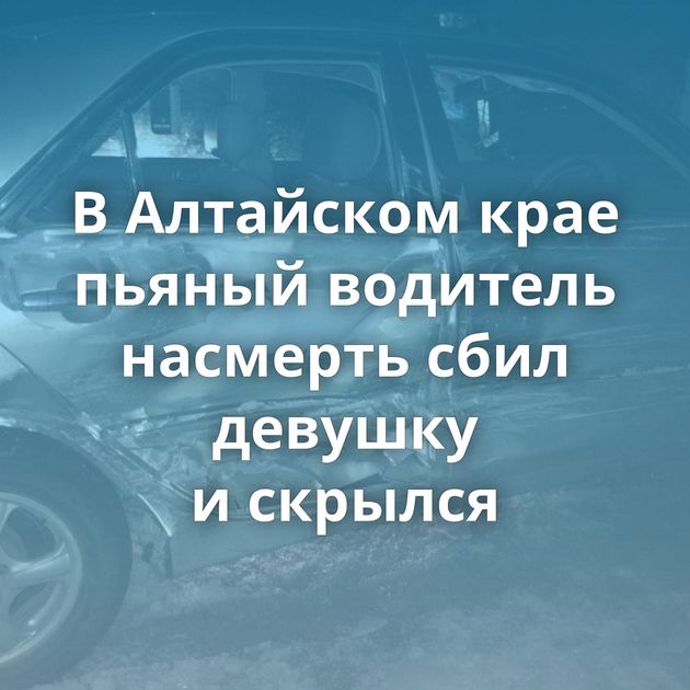 В Алтайском крае пьяный водитель насмерть сбил девушку и скрылся