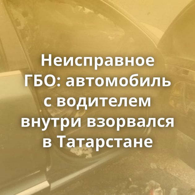 Неисправное ГБО: автомобиль с водителем внутри взорвался в Татарстане