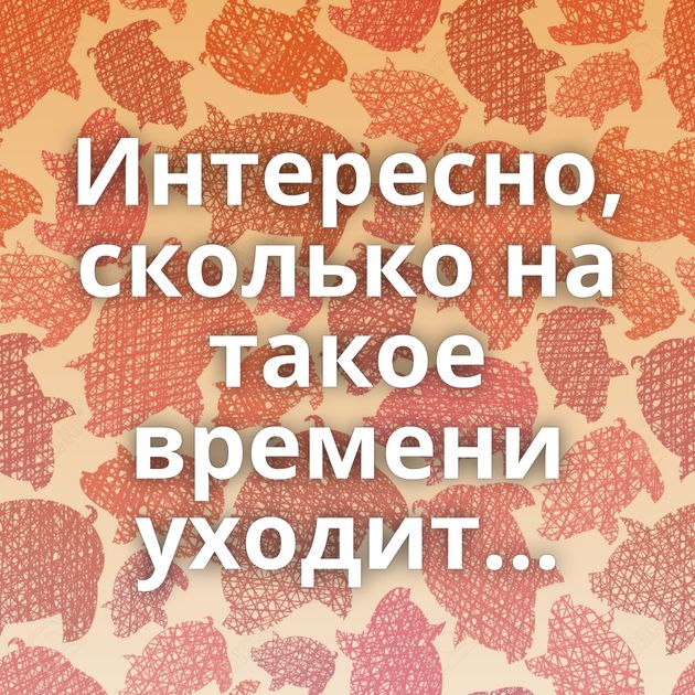 Интересно, сколько на такое времени уходит...